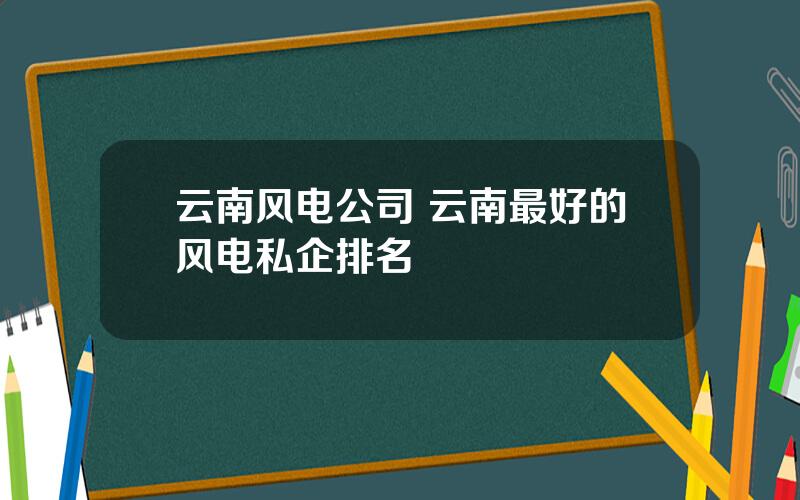 云南风电公司 云南最好的风电私企排名